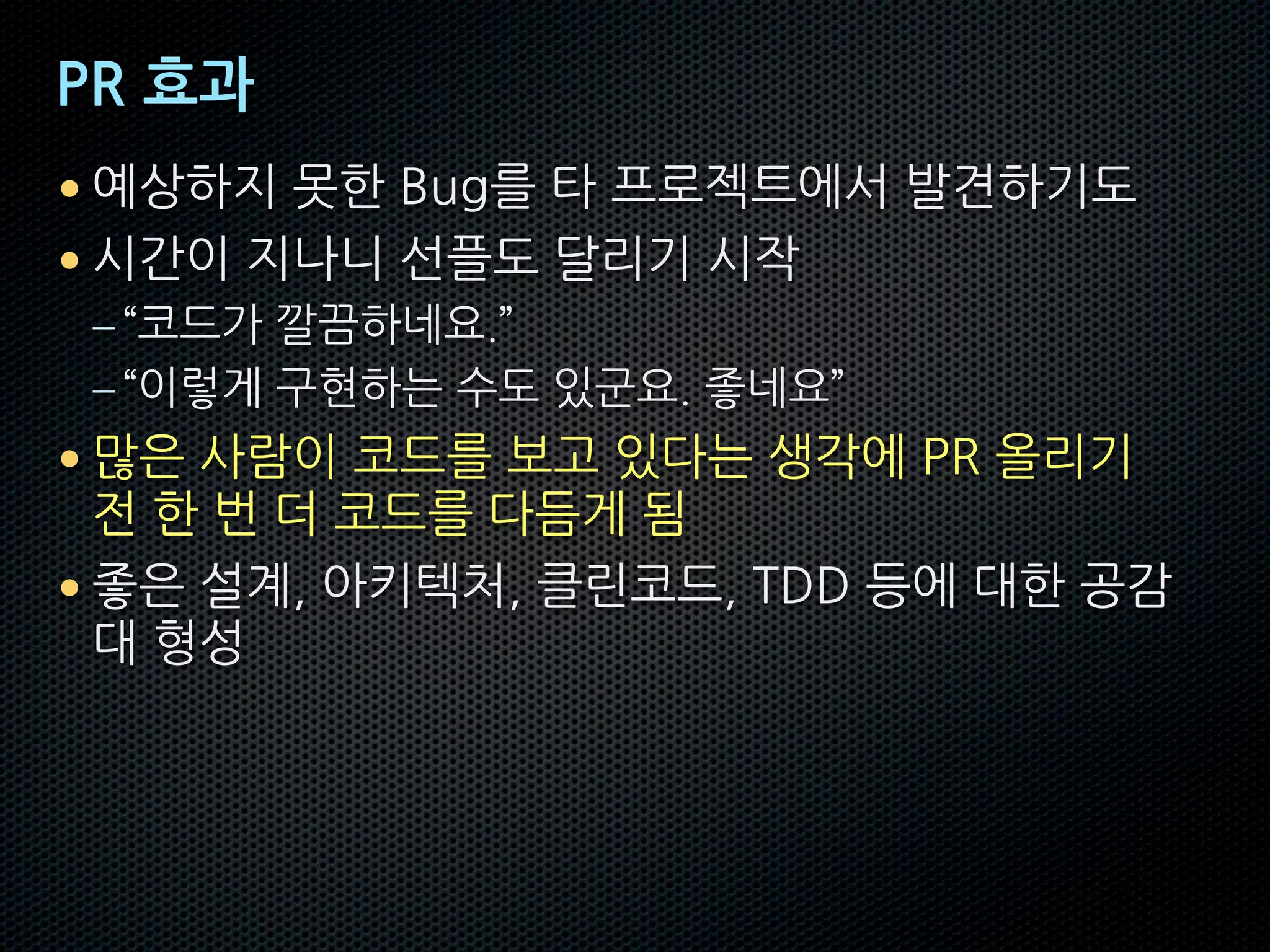 PR 효과
• 예상하지 못한 Bug를 타 프로젝트에서 발견하기도
• 시간이 지나니 선플도 달리기 시작
–“코드가 깔끔하네요.”
–“이렇게 구현하는 수도 있군요. 좋네요”
• 많은 사람이 코드를 보고 있다는 생각에 PR 올리기
전 한 번 더 코드를 다듬게 됨
• 좋은 설계, 아키텍처, 클린코드, TDD 등에 대한 공감
대 형성
 