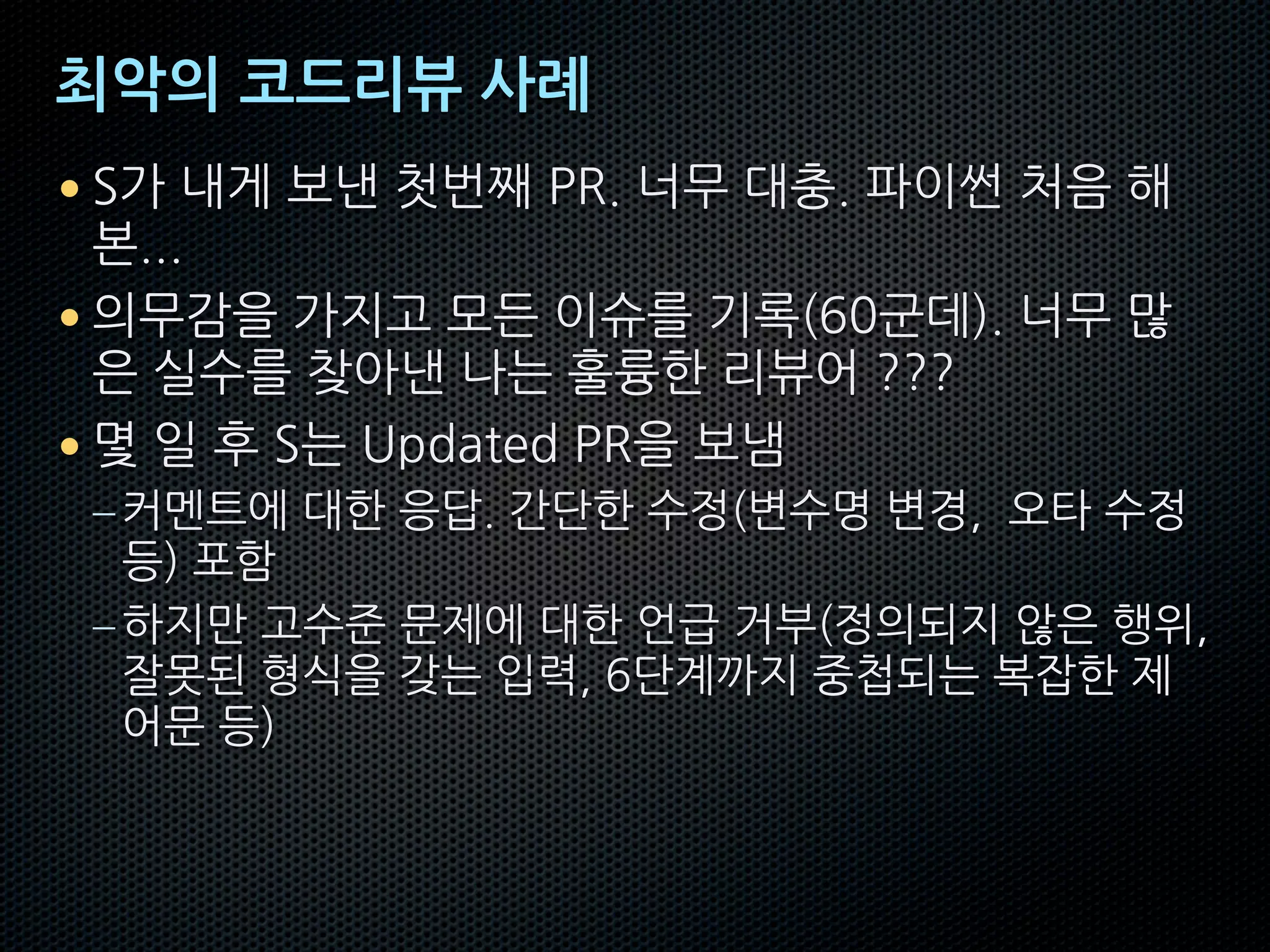 최악의 코드리뷰 사례
• S가 내게 보낸 첫번째 PR. 너무 대충. 파이썬 처음 해
본...
• 의무감을 가지고 모든 이슈를 기록(60군데). 너무 많
은 실수를 찾아낸 나는 훌륭한 리뷰어 ???
• 몇 일 후 S는 Updated PR을 보냄
–커멘트에 대한 응답. 간단한 수정(변수명 변경, 오타 수정
등) 포함
–하지만 고수준 문제에 대한 언급 거부(정의되지 않은 행위,
잘못된 형식을 갖는 입력, 6단계까지 중첩되는 복잡한 제
어문 등)
 