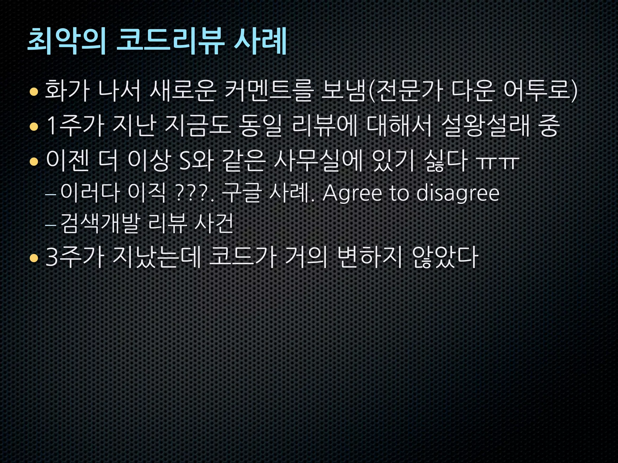 최악의 코드리뷰 사례
• 화가 나서 새로운 커멘트를 보냄(전문가 다운 어투로)
• 1주가 지난 지금도 동일 리뷰에 대해서 설왕설래 중
• 이젠 더 이상 S와 같은 사무실에 있기 싫다 ㅠㅠ
–이러다 이직 ???. 구글 사례. Agree to disagree
–검색개발 리뷰 사건
• 3주가 지났는데 코드가 거의 변하지 않았다
 