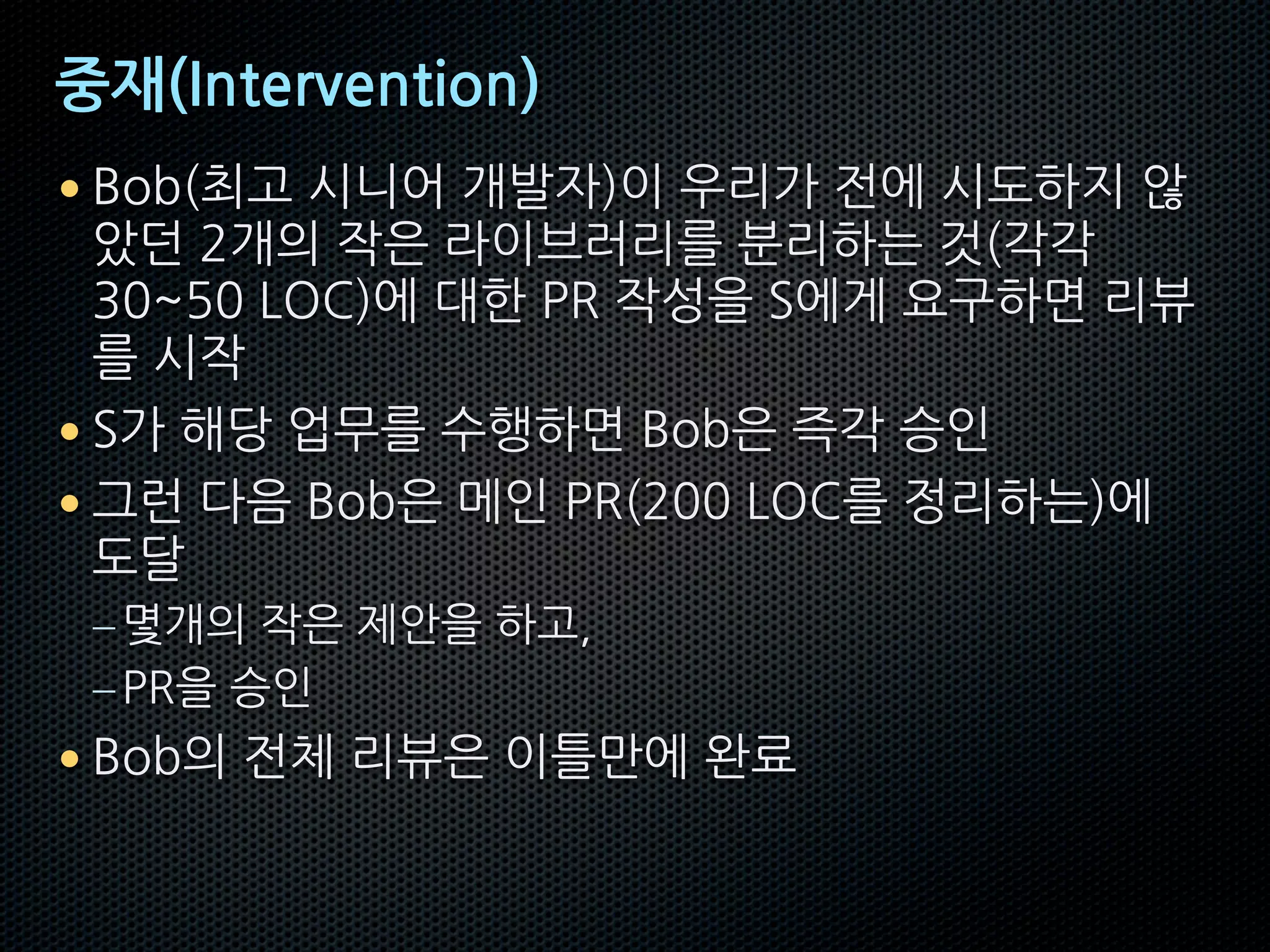 중재(Intervention)
• Bob(최고 시니어 개발자)이 우리가 전에 시도하지 않
았던 2개의 작은 라이브러리를 분리하는 것(각각
30~50 LOC)에 대한 PR 작성을 S에게 요구하면 리뷰
를 시작
• S가 해당 업무를 수행하면 Bob은 즉각 승인
• 그런 다음 Bob은 메인 PR(200 LOC를 정리하는)에
도달
–몇개의 작은 제안을 하고,
–PR을 승인
• Bob의 전체 리뷰은 이틀만에 완료
 