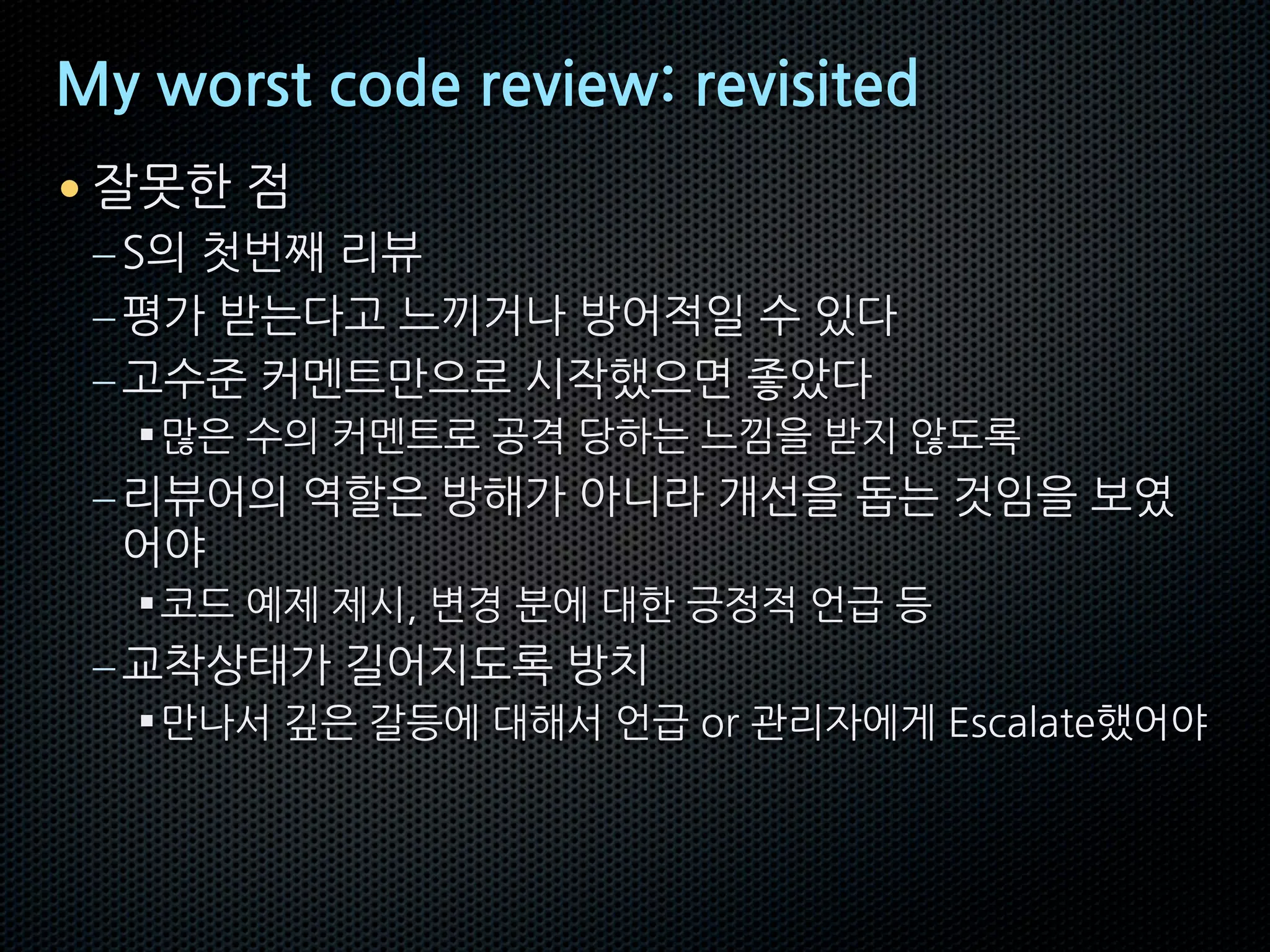 My worst code review: revisited
• 잘못한 점
–S의 첫번째 리뷰
–평가 받는다고 느끼거나 방어적일 수 있다
–고수준 커멘트만으로 시작했으면 좋았다
§많은 수의 커멘트로 공격 당하는 느낌을 받지 않도록
–리뷰어의 역할은 방해가 아니라 개선을 돕는 것임을 보였
어야
§코드 예제 제시, 변경 분에 대한 긍정적 언급 등
–교착상태가 길어지도록 방치
§만나서 깊은 갈등에 대해서 언급 or 관리자에게 Escalate했어야
 