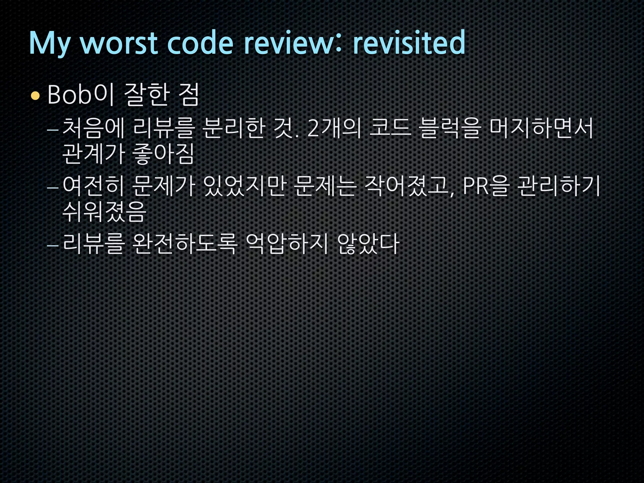 My worst code review: revisited
• Bob이 잘한 점
–처음에 리뷰를 분리한 것. 2개의 코드 블럭을 머지하면서
관계가 좋아짐
–여전히 문제가 있었지만 문제는 작어졌고, PR을 관리하기
쉬워졌음
–리뷰를 완전하도록 억압하지 않았다
 