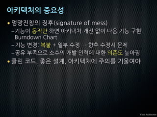 아키텍처의 중요성
• 엉망진창의 징후(signature of mess)
–기능이 동작만 하면 아키텍처 개선 없이 다음 기능 구현.
Burndown Chart
–기능 변경: 복붙 + 일부 수정 → 향후 수정시 문제
–공유 부족으로 소수의 개발 인력에 대한 의존도 높아짐
• 클린 코드, 좋은 설계, 아키텍처에 주의를 기울여야
Clean Architecture
 