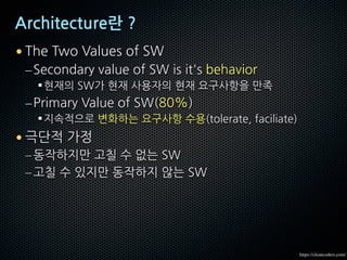 Architecture란 ?
• The Two Values of SW
–Secondary value of SW is it's behavior
§현재의 SW가 현재 사용자의 현재 요구사항을 만족
–Primary Value of SW(80%)
§지속적으로 변화하는 요구사항 수용(tolerate, faciliate)
• 극단적 가정
–동작하지만 고칠 수 없는 SW
–고칠 수 있지만 동작하지 않는 SW
https://cleancoders.com/
 