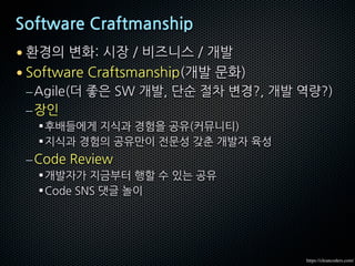 Software Craftmanship
• 환경의 변화: 시장 / 비즈니스 / 개발
• Software Craftsmanship(개발 문화)
–Agile(더 좋은 SW 개발, 단순 절차 변경?, 개발 역량?)
–장인
§후배들에게 지식과 경험을 공유(커뮤니티)
§지식과 경험의 공유만이 전문성 갖춘 개발자 육성
–Code Review
§개발자가 지금부터 행할 수 있는 공유
§Code SNS 댓글 놀이
https://cleancoders.com/
 