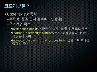 코드리뷰란 ?
• Code review 목적
–주목적: 품질 문제 검수(버그, 장애)
–추가적인 목적
§Better code quality: 아키텍쳐 속성 개선을 위한 코드 개선
§Learning/Knowledge transfer: 코드, 해결책 등과 관련된 지
식 공유에 기여
§Increase sense of mutual responsibility: 집단 코드 오너십
및 결속 증대
 