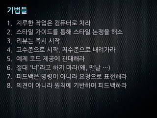 기법들
1. 지루한 작업은 컴퓨터로 처리
2. 스타일 가이드를 통해 스타일 논쟁을 해소
3. 리뷰는 즉시 시작
4. 고수준으로 시작, 저수준으로 내려가라
5. 예제 코드 제공에 관대해라
6. 절대 “너”라고 하지 마라(왜, 맨날 …)
7. 피드백은 명령이 아니라 요청으로 표현해라
8. 의견이 아니라 원칙에 기반하여 피드백하라
 