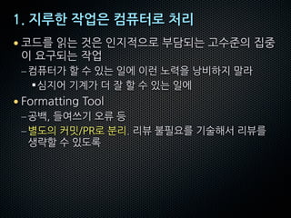 1. 지루한 작업은 컴퓨터로 처리
• 코드를 읽는 것은 인지적으로 부담되는 고수준의 집중
이 요구되는 작업
–컴퓨터가 할 수 있는 일에 이런 노력을 낭비하지 말라
§심지어 기계가 더 잘 할 수 있는 일에
• Formatting Tool
–공백, 들여쓰기 오류 등
–별도의 커밋/PR로 분리. 리뷰 불필요를 기술해서 리뷰를
생략할 수 있도록
 