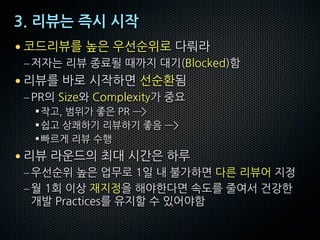 3. 리뷰는 즉시 시작
• 코드리뷰를 높은 우선순위로 다뤄라
–저자는 리뷰 종료될 때까지 대기(Blocked)함
• 리뷰를 바로 시작하면 선순환됨
–PR의 Size와 Complexity가 중요
§작고, 범위가 좋은 PR —>
§쉽고 상쾌하기 리뷰하기 좋음 —>
§빠르게 리뷰 수행
• 리뷰 라운드의 최대 시간은 하루
–우선순위 높은 업무로 1일 내 불가하면 다른 리뷰어 지정
–월 1회 이상 재지정을 해야한다면 속도를 줄여서 건강한
개발 Practices를 유지할 수 있어야함
 