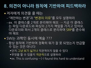8. 의견이 아니라 원칙에 기반하여 피드백하라
• 저자에게 의견을 줄 때는
–“제안하는 변경”과 “변경의 이유”를 모두 설명하라
–ex. 이 클래스를 2개로 분리해야 해요 → 지금 이 클래스
는 파일 다운로드와 파싱의 2가지 책임을 가지고 있어요.
다운로더와 파서 2개의 클래스로 분리하여 SRP를 준수해
야 해요
• SW는 과학인 동시에 예술 ???
–항상 원칙에 기반하여 정확히 뭐가 잘 못 되었는지 언급할
수 있는 것은 아니다
§단지 그냥 보기 싫거나 직관적이지 않을 수 있다
§무엇을 할 수 있을지 객관적으로 설명하라
§ex. This is confusing —> I found this hard to understand
 