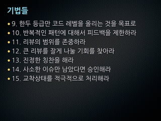 기법들
• 9. 한두 등급만 코드 레벨을 올리는 것을 목표로
• 10. 반복적인 패턴에 대해서 피드백을 제한하라
• 11. 리뷰의 범위를 존중하라
• 12. 큰 리뷰를 잘게 나눌 기회를 찾아라
• 13. 진정한 칭찬을 해라
• 14. 사소한 이슈만 남았다면 승인해라
• 15. 교착상태를 적극적으로 처리해라
 