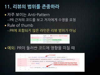11. 리뷰의 범위를 존중하라
• 자주 보이는 Anti-Pattern
–PR 근처의 코드를 보고 저자에게 수정을 요청
• Rule of thumb
–PR에 포함되지 않은 라인은 리뷰 범위가 아님
• 예외: PR이 둘러싼 코드에 영향을 미칠 때
 