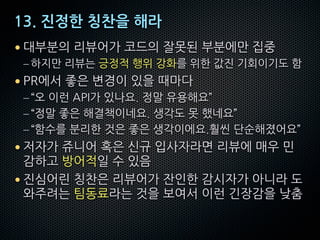 13. 진정한 칭찬을 해라
• 대부분의 리뷰어가 코드의 잘못된 부분에만 집중
– 하지만 리뷰는 긍정적 행위 강화를 위한 값진 기회이기도 함
• PR에서 좋은 변경이 있을 때마다
–“오 이런 API가 있나요. 정말 유용해요”
–“정말 좋은 해결책이네요. 생각도 못 했네요”
–“함수를 분리한 것은 좋은 생각이에요.훨씬 단순해졌어요”
• 저자가 쥬니어 혹은 신규 입사자라면 리뷰에 매우 민
감하고 방어적일 수 있음
• 진심어린 칭찬은 리뷰어가 잔인한 감시자가 아니라 도
와주려는 팀동료라는 것을 보여서 이런 긴장감을 낮춤
 