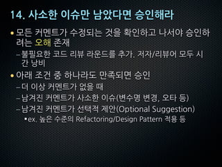 14. 사소한 이슈만 남았다면 승인해라
• 모든 커멘트가 수정되는 것을 확인하고 나서야 승인하
려는 오해 존재
–불필요한 코드 리뷰 라운드를 추가. 저자/리뷰어 모두 시
간 낭비
• 아래 조건 중 하나라도 만족되면 승인
–더 이상 커멘트가 없을 때
–남겨진 커멘트가 사소한 이슈(변수명 변경, 오타 등)
–남겨진 커멘트가 선택적 제안(Optional Suggestion)
§ex. 높은 수준의 Refactoring/Design Pattern 적용 등
 