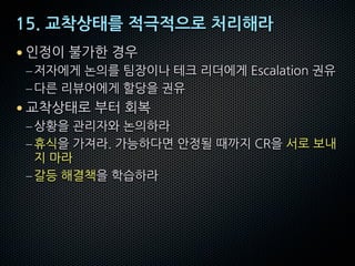 15. 교착상태를 적극적으로 처리해라
• 인정이 불가한 경우
–저자에게 논의를 팀장이나 테크 리더에게 Escalation 권유
–다른 리뷰어에게 할당을 권유
• 교착상태로 부터 회복
–상황을 관리자와 논의하라
–휴식을 가져라. 가능하다면 안정될 때까지 CR을 서로 보내
지 마라
–갈등 해결책을 학습하라
 