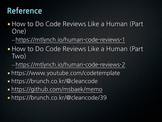 Reference
• How to Do Code Reviews Like a Human (Part
One)
–https://mtlynch.io/human-code-reviews-1
• How to Do Code Reviews Like a Human (Part
Two)
–https://mtlynch.io/human-code-reviews-2
• https://www.youtube.com/codetemplate
• https://brunch.co.kr/@cleancode
• https://github.com/msbaek/memo
• https://brunch.co.kr/@cleancode/39
 