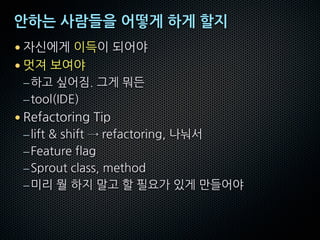 안하는 사람들을 어떻게 하게 할지
• 자신에게 이득이 되어야
• 멋져 보여야
–하고 싶어짐. 그게 뭐든
–tool(IDE)
• Refactoring Tip
–lift & shift → refactoring, 나눠서
–Feature flag
–Sprout class, method
–미리 뭘 하지 말고 할 필요가 있게 만들어야
 