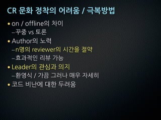 CR 문화 정착의 어려움 / 극복방법
• on / offline의 차이
–꾸중 vs 토론
• Author의 노력
–n명의 reviewer의 시간을 절약
–효과적인 리뷰 가능
• Leader의 관심과 의지
–환영식 / 가끔 그러나 매우 자세히
• 코드 비난에 대한 두려움
 