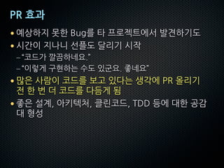 PR 효과
• 예상하지 못한 Bug를 타 프로젝트에서 발견하기도
• 시간이 지나니 선플도 달리기 시작
–“코드가 깔끔하네요.”
–“이렇게 구현하는 수도 있군요. 좋네요”
• 많은 사람이 코드를 보고 있다는 생각에 PR 올리기
전 한 번 더 코드를 다듬게 됨
• 좋은 설계, 아키텍처, 클린코드, TDD 등에 대한 공감
대 형성
 