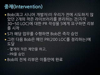 중재(Intervention)
• Bob(최고 시니어 개발자)이 우리가 전에 시도하지 않
았던 2개의 작은 라이브러리를 분리하는 것(각각
30~50 LOC)에 대한 PR 작성을 S에게 요구하면 리뷰
를 시작
• S가 해당 업무를 수행하면 Bob은 즉각 승인
• 그런 다음 Bob은 메인 PR(200 LOC를 정리하는)에
도달
–몇개의 작은 제안을 하고,
–PR을 승인
• Bob의 전체 리뷰은 이틀만에 완료
 