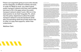 32 33
‘There is an argument going on as to who should
be the integrator of different mobility services.
In order for MaaS to work, you need a good
public transport network and then new mobility
services to fill in the gaps where the public
transport network doesn’t work. Who is in the
best position to do that? Arguably TfL, which
has the policy objectives to allow the public
transport network to be the backbone while
also incorporating what the private sector has
to offer in a way that supports, rather than
undermines.’
Matthew Clark
ELECTRIC VEHICLES
The most imminent effect on transportation in London is
the emergence of electric vehicles (EV) onto the streets of
the capital. While there are still only 12,000 licensed EVs in
London, there are two key points that we can begin to infer
from their roll out so far.
Firstly, the way in which electric charging infrastructure is
installed may give us a good indication as to more broadly
the way in which new technologies will be accommodated
on streets. In some areas, electric charging points have
been installed on pavements in ways that obstruct the use
of the pavement for pedestrians, especially mobility and
sight impaired people.28
This implementation contradicts
the MTS policy that states that all technologies will only be
implemented if they support the Healthy Streets approach. In
this case, street design is being determined by the perceived
need to accommodate the new technology of EVs, rather
than prioritising the quality of the pedestrian environment
as the Healthy Streets approach mandates. This indicates
a difference between the stated policy, and how new
technologies will actually be implemented.
‘It’s important to question how these new technologies
start to incrementally shape streets. There is a danger
with things such as charging points that you will get these
incremental changes, and before you know it, you end up
with the street you didn’t want because you’ve been asked
to do lots of little things.’
Bruce McVean
Secondly, the congestion charge and many borough parking
permits do not charge electric vehicles as fees are based on
emissions. There is the need to encourage the uptake of electric
vehicles to reduce emissions and using a price incentive is
an effective way to do this. However, this approach implicitly
assumes that the only negative impacts of vehicle usage is
the emissions that they create. We must eventually move to a
model that reduces vehicle usage entirely—given the numerous
other negative externalities beyond emissions that vehicles
have on the quality of streets and public health. Moreover, as
more vehicles become EVs, the amount of tax raised from
vehicle excise duty and parking will continue to decrease if EVs
remain excluded. Thus, there will have to be a tipping point
when road pricing is not determined by emissions levels, but
rather by another metric, such as distance travelled or average
passenger occupancy.
DEMAND RESPONSIVE TRANSIT
The promises of Demand Responsive Transport (DRT) are
great, but so far, successful applications of the technology are
limited, in part due to restrictive regulation. Citymapper tried
to launch a variable route bus which could re-route based on
demand and people hailing it through the app.29
However, the
current legislation in London that requires all bus routes to
be consulted on made such a service difficult to implement.
This shows again how existing legislation is not prepared
to deal with new types of transportation and services that
are emergent. In this case, as with e-scooters, outdated
regulation is potentially holding back the biggest benefits that
new transport technologies could bring.
More recently, a TfL backed DRT service called ‘GoSutton’
has been launched in LB Sutton. The trial is a collaboration
between TfL, the local bus operator, and private ridesharing
technology supplier Via, who specialise in shared ride
vehicles. It is too early to assess the success of the service,
but much has been made of the potential for DRT services to
fill in gaps in the network where density is too low to support
high-quality public transport. Andres Sevtsuk, associate
professor of urban science and planning at the department of
urban studies and planning, MIT, casts doubt on this however,
asserting that any area that does not have enough density to
support high-frequency public transport will be unlikely to be
able to support a high-quality DRT service without large public
subsidy. So in effect, the subsidy just moves from a traditional
bus service to a smaller privately operated DRT service.
MOBILITY AS A SERVICE
The potential of mobility as a service (MaaS) is that it would
allow people to make decisions for each trip on one integrated
platform, so that they can choose the most appropriate mode
depending on the trip—be it public transport, bike share or
rideshare. This will allow people to live car-free more easily,
as they will have a plethora of different transport options for
each trip, without need to own a car.
TfL already has achieved a MaaS model in some senses—
using a contactless bank card one can access almost all TfL
services (except for Santander Bike share). However, new
shared mobility start-ups tend to have their own proprietary
apps (for example JUMP bike and Lime bike) that are not cross
compatible, meaning that new ones launching in London are
not being integrated onto one platform. Uber has integrated
public transport30
into their app and in some regions they
have also incorporated JUMP Bike share. However, there is
a danger that multiple, incompatible ‘walled-gardens’ are
emerging that are not cross compatible and thus reduce the
quality of service to users, or the ability to encourage users
to choose the most appropriate and sustainable mode of
transport. Matthew Clarke suggests that TfL are well placed to
take the initiative and try to integrate these multiple operators
and modes onto one platform, to ensure that new mobility
services are complementary to the existing public transport
network, and can enable more people to take public transport
by providing last mile connections and live car-free.
‘There is an argument going on as to who should be the
integrator of different mobility services. In order for MaaS
to work, you need a good public transport network and then
new mobility services to fill in the gaps where the public
transport network doesn’t work. Who’s in the best position
to do that? Arguably TfL, which has the policy objectives to
allow the public transport network to be the backbone while
also incorporating what the private sector has to offer in way
a that supports, rather than undermines.’
Matthew Clark
A further danger is that MaaS services are privately launched
with the intention of deliberately moving people towards
privately operated modes. The Citymapper Pass offers users
the chance to pay a single monthly fee that grants them full
access to TfL services, as well as a set credit for taxi rides and
use of dockless bikes share services. However, the TfL passes
are being sold at below cost price with the intention of getting
TfL users locked into their MaaS system, with the ultimate
intention of moving them away from public transport and into
more profitable private mobility services.
 
