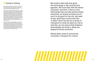 38 39
Scenario Testing
Having established the history of streets in London and how
that has shaped the present, it is necessary to also look
further into the future to understand the full possibilities and
risks that future technologies present for London.
Given the sheer complexity of the emergence of new mobility
technologies and the sheer number of variables that will affect
how the future of mobility unfolds, the final chapters of this
report seek to investigate two distinct scenarios that can be
imagined for the future of streets in London. The approach of
scenario testing is one advocated for by Prof. Andres Sevtsuk
who argues that it is only by testing out different scenarios
that urban planners, designers and policy makers, can make
sense of a highly contested and uncertain future. His research
initiative ‘The Future of Streets’, run as a part of the CityForm
Lab at MIT and formerly Harvard, has adopted such an
approach in relation to its work looking at the future of streets
in North America.32
‘Heaven’ and ‘hell’ scenarios are presented – one in which
technology is used to enhance the quality of life and meet
policy objectives, the other in which a technologically driven
dystopia emerges, regressing advances made in the livability
and street design over the last 20 years. These scenarios not
only illuminate possible outcomes, but also can be used to
infer how policy making and design should respond so as to
ensure technology is controlled and encouraged in ways that
meet broader societal and urbanistic ideals.
‘We mustn’t start with how good
the technology is. We must be tech
agnostic. We must start with the desire
outcomes, and then, if there is new
technology that can help achieve these
outcomes, we should consider how to
use it to do good for the city. We need
to ask: what does London look like
in 2041? And if we set out a series of
indicators for what we want our city to
look like, we can ensure that whatever
technologies we bring in, these are
aligned to those outcomes.’
Rikesh Shah, head of commercial
innovation, Transport for London
 