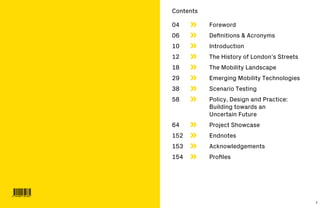2 3
Contents
04	 	Foreword
06	 	 Definitions & Acronyms
10	 	Introduction
12	 	 The History of London’s Streets
18	 	 The Mobility Landscape
29	 	 Emerging Mobility Technologies
38	 	 Scenario Testing
58	 	Policy, Design and Practice:
Building towards an
Uncertain Future
64	 	 Project Showcase
152	 	Endnotes
153	 	Acknowledgements
154	 	 Profiles
 