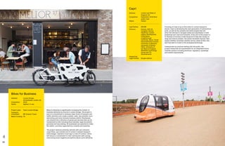 66 67
Bikes for Business
Address:	London Bridge,
LB Southwark, London, UK
Completion: 	 2019
Status: 	Applied / in use
Project Lead: 	 Team London Bridge
Transport
Consultant: 	 MP Smarter Travel
Match Funding:	 TfL
Capri
Address:	London and West of
England, UK
Completion: 	 September 2019 (first
public trial)
Status: 	Tested
Lead Partner: 	 AECOM
Partners:	Aimsun, AXA UK,
Conigital, Dynniq,
Heathrow, London
Legacy Development
Corporation,
Loughborough
University, Nexor, South
Gloucestershire Council,
University of Warwick,
University of Bristol,
TVS, University of
the West of England,
Westfield Technology
Group and YTL
Developments
Supporting
Legal Partner:	 Burges Salmon
Bikes for Business is significantly increasing the number of
business deliveries by bicycle in London Bridge. The project is
part of a commitment to embrace clean forms of transport and
traffic reduction and create a quieter, safer, less polluted, more
welcoming, and more inclusive business district. Businesses
can choose from a directory of goods and services that can be
transported by bike including blood samples, legal documents,
groceries and dog walking. 60 businesses are expected to make
the switch, a process supported by a subsidy and expertise.
The project replaces polluting vehicles with zero emission
cargo bikes, just outside one of London’s busiest transport
interchanges. Operators must sign a Code of Conduct, which
will ensure a commitment to rider training and safe cycling,
overcoming some negative perceptions about cycle deliveries.
Focusing on trips of up to five miles to connect people to
places, Capri is developing the next generation of autonomous
pods, as well as the systems and technologies that will
allow the vehicles to navigate safely and seamlessly in both
pedestrian and road environments. A key aim of the project is
to develop a business model blueprint to help site owners of
large and diverse estates, like Queen Elizabeth Olympic Park,
assess whether driverless shuttles will be viable at their site,
and how best to invest in this emerging technology.
Underpinned by practical testing with the public, the
project researches all requirements for an integrated future
mobility solution including technical, regulatory, passenger
and market requirements.
 