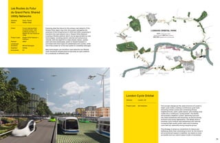 74 75
The concept rebalances the radial structure of London’s
major cycle routes, creating a continuous cycle route
encircling central London and connecting diverse
neighbourhoods, parks, green spaces, and existing cycle
routes into a continuous ‘cycling street’. The Orbital
will promote a healthier London, delivering local and
city-wide connectivity and inclusivity, as well as driving
economic and social regeneration. The design aims to
minimise cycle conflicts with pedestrians and vehicles,
increasing high quality public realm and increasing
cycle take-up, especially among marginal groups.
This strategy is driven by connectivity for leisure and
wellbeing rather than commuting to work; for the future it
will promote and support a healthier city based on more
accessible and non-carbon based modes of movement.
London Cycle Orbital
Address:	 London, UK
Project Lead:	 AR Urbanism
Exploring what the future for the primary road network of the
Greater Paris region may hold, this project reimagines the
potential of this infrastructure in 2030 and 2050, proposing to
transform the road network into a ‘Shared Utility Network’.
Creating a flexible platform which can be appropriated by new
technologies, including electric vehicles and autonomous
vehicles, with the objective to make streets cleaner, quieter,
safer and more sustainable, public or shared transport is
prioritised with more space for pedestrians and cyclists, while
role of the private car in this new system is completely rethought.
New technologies can transform road networks into flexible
multi-functional infrastructure to becomes an open platform
for a multitude of different uses.
Les Routes du Futur
du Grand Paris: Shared
Utility Networks
Address:	Paris, France
Status: 	Design stage
Client:	 Forum métropolitain
du Grand Paris, with
la Mairie de Paris, la
Région Île-de-France et
l’Etat
Project Lead:	Rogers Stirk Harbour +
Partners
Planner:	AREP
Landscape
Architect:	 Michel Desvigne
Engineer:	Artelia
Economist:	EY
 