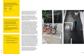 82 83
Top 3 Improvements
1	 	Encouraging more cycle trips through
growing the provision of dockless bike share. 
2	 	Formalising the parking of dockless bikes as
an integrated part of the street.
3	 	Reducing the number of bikes parked as
obstructions and in dangerous locations.
	 What is innovative about this project?
Repurposing car parking for cycle parking
on a city-wide basis is a progressive way to
encourage more cycle trips through unlocking
cycle parking space for dockless bike share.
	What is the impact on the street and
its users?
Implementing dockless bike share parking in car
parking spaces will legitimise dockless bike share
parking as an integral part of the street, rather than
a haphazard after-thought.
Prioritising Street Space:
Making Dockless Bike Share
Work for London
Address:	London, UK
Completion: 	 Concept
Status: 	Design stage
Project lead: 	 Steer Increasing the number of people who travel by bike in
urban areas is recognised across the world as a key
opportunity to reduce car travel. Cycle hire schemes
facilitate this by providing access to bikes for last-mile
journeys and for people who don’t own a bike.
London’s first public bike share, the TfL operated
Santander Cycles, provides a reliable, accessible,
organised and well-maintained fleet of bikes secured in
fixed docking stations located on the pavement or road,
although only in more central parts of London. The TfL-led
scheme has grown cycle use in the capital with a daily
average of up to 37,000 trips.
The subsequent emergence of disruptive dockless bike
share technology has seen operators introduce bikes on
a borough by borough basis including in Outer London, in
some cases without engaging with the relevant London
borough. While this led to increased bike availability,
there were no agreements regarding where bikes could
be parked or the need for redistribution, which in turn has
led to bikes being left in inaccessible, obstructive and at
times dangerous locations. The need to balance access
to bikes while maintaining an ordered and attractive
public realm is starting to be addressed in the latest
wave of dockless bike share, including electric bikes.
Boroughs and operators are formalising their approach
to challenges in anticipation of a new London byelaw due
to be implemented in 2020, which harks back to a similar
challenge with the private car, that led to the widespread
introduction of yellow lines, parking charges and controlled
parking zones to formalise car parking behaviour.
As with other mobility innovations, the benefits of dockless
bike share need to be balanced with an equitable use of
our streets. One solution currently being piloted by the
City of London is for a network of mandatory geofenced
bike hubs on pavements and roads, where dockless bikes
must be parked or risk fines for users and operators. This
concept has its merits in dense central London where there
is a need to manage real conflict in high footfall zones but
requires a high density of bike hubs to be attractive for the
user. However, a more pragmatic approach may need to be
adopted in suburban areas, with for example, designated
bike hubs in areas of high demand such as town centres
and transport hubs, and a more flexible approach in
residential areas including reallocating existing car parking
bays for bikes on street corners as demand requires.
Consideration also needs to be given to the design
of infrastructure such as cycle lanes, where e-bikes,
e-scooters and cargo bikes are becoming commonplace
alongside traditional non-powered bikes adding to
demand for already heavily used street space.
 