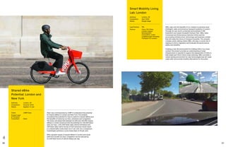 86 87
SMLL taps into the benefits of co-creation to develop more
intelligent, safer and joined up transport systems in London.
Through its real-world connected environments in RB
Greenwich and Queen Elizabeth Olympic Park, SMLL tests
Connected and Autonomous Vehicles (CAVs) and the
surrounding infrastructure, technology and business models
that will make the future of transport possible. The uniquely
complex urban setting means SMLL will play a crucial role in
helping to inform regulation and evaluate the performance,
safety and benefits.
Creating a real-life environment for trialling CAVs in an urban
context, the project provides an understanding of what
infrastructure is required to support the deployment of CAVs to
help shape and inform future urban planning. SMLL provides a
robust testing environment for new technologies that will make
roads safer and provide mobility alternatives for the public.
Smart Mobility Living
Lab: London
Address:	London, UK
Completion: 	 April 2020
Status: 	Design stage
Lead Partner: 	 TRL
Partner:	Cisco, DG Cities,
London Legacy
Development
Corporation, Cubic,
Loughborough University,
Transport for London
Steer was commissioned by JUMP to understand the potential
for shared eBikes in London and New York. The analysis
considered the potential for trips to switch to shared eBikes and
the benefits of reducing car trips, emissions and congestion.
The study calculated that between 81,000 and 163,000 shared
eBikes in London would provide the potential for 230,000 fewer
daily car trips, 1,051,000 fewer daily vehicle kilometres and
184 fewer daily metric tonnes of CO2 emissions would result
in a shared ebike mode share of 4.7 per cent. As a comparison
Copenhagen achieves a cycle mode share of 29 per cent.
With a greater supply of shared eBikes in London and mode
shift from private car trips, congestion can be reduced by
21,100 fewer hours of vehicle delays per day.
Shared eBike
Potential: London and
New York
Address:	London, UK
Completion:	 Summer 2019
Status: 	Applied / in use
Client:	 JUMP/Uber
Project Lead
 Transport
Consultant:	Steer
 