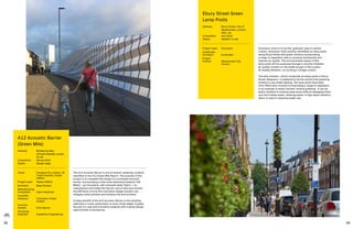 98 99
ep Studio
The A12 Acoustic Barrier is one of several ‘greening’ projects
identified in the A12 Green Mile Report. The purpose of this
project is to complete the design of a prototype acoustic
barrier, incorporating a new noise absorbent material ‘Silk
Metal’—an innovative, self-coloured metal ‘fabric’—to
manufacture and install this barrier; and to test and monitor
the efficiency of how this innovative design solution can
mitigate noise pollution and enhance the environment.
A major benefit of the A12 Acoustic Barrier is the resulting
reduction in noise, particularly on busy street edges. Equally,
the use of a new and innovative material with original design
opportunities is pioneering.
A12 Acoustic Barrier
(Green Mile)
Address:	Bromley-by-Bow,
LB Tower Hamlets, London,
E3, UK
Completion: 	 Spring 2020
Status: 	Design stage
Client: 	 Transport for London, LB
Tower Hamlets, Poplar
HARCA
Project Lead:	 Poplar HARCA
Architect:	 Beep Studios
Manufacturing
Consultant:	 Cake Industries
Scientific
Assessor:	University of East
London
Acoustic
Advisor:	 Echo Barrier
Structural
Engineer:	 Expedition Engineering
Grosvenor vision is to be the ‘greenest’ area in central
London. Grosvenor have recently retrofitted six lamp posts
along Ebury Street with green columns incorporating
a range of vegetation able to promote biodiversity and
improve air quality. The environmental impact of the
lamp posts will be assessed through a recently installed
air quality monitor on the street as part of the London
Air Quality Network, run by King’s College London.
The pilot scheme—which comprises six lamp posts in Ebury
Street, Belgravia—is believed to be the world’s first greening
scheme to use street lighting. The lamp posts have been
retro-fitted with columns incorporating a range of vegetation
in an example of what’s termed ‘vertical greening’. It can be
easily installed to existing lamp posts without damaging them,
and recirculates water, reducing waste. A high water retention
fabric is used to maximise water use.
Ebury Street Green
Lamp Posts
Address:	Ebury Street, City of
Westminster, London,
SW1, UK
Completion: 	 July 2019
Status: 	Applied / in use
Project Lead: 	 Grosvenor
Landscape
Architect:	Scotscape
Project
Partner:	Westminster City
Council
 