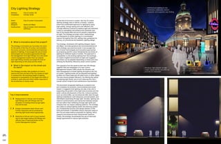 100 101
As the first of its kind in London, the City of London
lighting strategy aims to deliver a holistic, creative,
smart and sustainable approach to lighting by using
high quality, energy-saving and cost-efficient LED.
Through effective controls to balance light and darkness,
it aims to strengthen and enhance the character and
feel of the Square Mile and enrich people’s experience
at night. The strategy provides vision, methodology
and standards for public lighting in a coordinated
manner throughout the City, setting clear guidelines for
delivery of a functional and aesthetic lighting design.
The strategy, developed with lighting designer Speirs
and Major, provides guidance and recommendations at
both strategic and practical levels. It encourages the
use of smart technologies and innovative approaches
by proposing specific colour temperatures and levels of
lighting for different types of streets. The approach is
sympathetic to the existing lighting from the buildings
to create a legible environment at night and suggests
how these can be adapted depending on times and uses,
utilising the flexibility offered by smart control system.
The upgrade of all City lanterns with new LED fittings,
together with the installation of a new Control
Management System (CMS) allows the dynamic real
time management of street lighting throughout the City
of London. Lighting levels can be adjusted and lighting
profiles can follow peak and off-peak hours or other needs.
This also ensure greater efficiency, by offering the option
of lowering light levels, and in turn reducing the City’s
overall carbon footprint and maintenance requirements.
The document recognises lighting as a powerful tool
and considers its economic, environmental and social
impact. It suggests how lighting can play a key role in
supporting the growth of the night time economy and the
wider cultural development of the City. Cultural quarters,
such as Culture Mile, can be enhanced after dark through
lighting installations, both temporary and permanent, and
identifiable wayfinding through light. Socially, lighting can
improve communication and interaction between people
but also affect their wellbeing through light spills and
trespass that can impact sleeping patterns. The strategy
also seeks to embed lighting within the planning system
as a fundamental function and design element of the
built environment. It identifies unique character areas of
the City and make distinct proposals for lighting, which
respects and enhances their characteristic features.
Finally, the strategy recommends the use of improved
design approaches to reduce light pollution.
Top 3 Improvements
1	 	Replacement of 100 per cent of existing
light fittings with LED fittings with the
exception of existing historical gas lights
that will be kept.
2	 	Energy consumption down 40 per cent.
Further reductions will be achieved by
dimming light levels where appropriate.
3	 	Reduction of 40 per cent in hours worked
due to new longer lasting LED fittings and
efficient way of reporting faults via the
Control Management System.
	 What is innovative about this project?
The strategy is innovative as it provides one vision
for the whole of the City of London, and considers
the social, economic, environmental and technical
aspects of lighting. It encourages the use of smart
technologies and innovative approaches through
the management of all light fittings via a new smart
control management system that can operate
each light fitting remotely and adapt the level of
light depending on the areas and the needs.
	What is the impact on the street and
its users?
The Strategy provides clear guidance on how to
improve the look and feel of the City streets at night.
To achieve this, the mounting height of lighting
equipment is sympathetic to the height and width of
a street or open area such that it either responds to
the architecture or human scale.
City Lighting Strategy
Address:	City of London, UK
Completion: 	October 2018
Client: 	 City of London Corporation
Lighting
Designer:	 Speirs and Major
Construction: 	City of London Term Contractor
(JB Riney)
 
