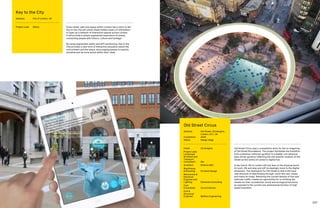 106 107
Every street, park and space within London has a story to tell.
Key to the City will unlock these hidden layers of information
to open up a network of interactive spaces across London.
It will provide a unique augmented experience of places,
connecting people with history, culture and heritage.
By using augmented reality and GPS positioning, Key to the
City provides a new form of interactive education about the
environment and the space, encouraging people to explore,
socialise and be more active within their cities.
Key to the City
Address:	City of London, UK
Project Lead:	 Atkins
Old Street Circus was a competition entry for the re-imagining
of Old Street Roundabout. The project facilitates the transition
from a physical, vehicular gyratory to a digital, non-physical,
data-driven gyratory reflecting the site specific location of Old
Street as the centre of London’s digital hub.
In the future, life in London will rely less on the physical world
for work, life and play and will increasingly move to the digital
dimension. The implication for Old Street is that it will have
vast amounts of data flowing through, much like cars, buses
and trains do today. Removing the current density of foot and
vehicular traffic creates an opportunity for re-thinking the
streets for their recreational, social and ecological functions
as opposed to the current one-dimensional function of high
speed transition.
Old Street Circus
Address:	Old Street, LB Islington,
London, EC1, UK
Completion: 	 2020
Status: 	Design stage
Client:	 LB Islington
Project Lead,
Landscape
Architect and
Transport
Consultant: :	 Dar
Architect:	Perkins+Will
Wayfinding
 Branding:	 Portland Design
Mechanical 
Electrical
Engineer and
Lighting:	 Elementa Consulting
Cost
Consultant:	 Currie  Brown
Civil 
Structural
Engineer:	 Maffeis Engineering
 