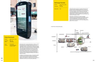 108 109
Pulse Smart Hub is a smart street furniture. It offers councils
the opportunity to consolidate multiple functions onto a
single digital platform, simultaneously enhancing and adding
capabilities to deliver services whilst de-cluttering the public
realm. Aside from the technical innovation in delivering digital
connectivity, digital wayfinding, the provision of a public
access defibrillator, the provision of an IoT platform for air
monitoring and other functions, the commercial model is
also innovative as there is zero cost to the public purse and
to users, provided through the leveraging of advertising.
The design can also be adapted and tailored to the needs of
different localities.
Configured to meet hyperlocal needs, it promotes the vitality
of cities and the well-being of residents, businesses and
visitors in those locations. A network of Hubs has been
designed and configured for deployment across Southwark in
collaboration with the council and other stakeholders.
Pulse Southwark
Address:	LB Southwark, London,
UK
Completion: 	 April 2020
Status: 	Design stage
Client:	 LB Southwark
Supplier:	The Urban Innovation
Company Limited
ReCharge Parklets
Address:	Fitzroy Street, London,
W1, UK
Completion: 	 June 2018
Design team:	 Arup A ReCharge Parklet transforms a standard parking bay into
an electric vehicle recharging infrastructure, to save such
infrastructure going on the footway and causing obstruction.
It provides charging for electric bikes and e-cargo bikes,
cycle parking (perhaps with an in-built toolkit), mobile phone
charging and wifi, seating and planting. The concept is of a
modular design, so the components can vary according to the
location and changes over time.
This project is innovative as it includes recharging
infrastructure without disrupting the city pavement, making
use of the energy supply for other streets users such as
cyclists and pedestrians. As the design is modular, it can
evolve over time. For example, more e-bike charging can be
added if there is demand.
Transforming a single parking space
 