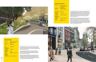 112 113
Creating a new park in one of the busiest parts of London is
key to reducing air pollution and improving wellbeing. Alfred
Place shifts the balance from cars to people, making the street
cleaner, greener and safer.
As part of the West End Project, a radical £35m overhaul
of traffic and public realm in central London, Alfred Place
removes through traffic and parking creating the first new
park in this area in 100 years.
Alfred Place has been designed to encourage socialising
with different types of seating and lounging lawns, clear and
inviting entrances, functional and feature lighting, playful
planting and climbing structures designed for incidental play
in a safe and well-overlooked environment.
Alfred Place
Address:	Alfred Place, LB Camden,
London, WC1, UK
Completion: 	 2020
Status: 	Design stage
Client:	 LB Camden
Project Lead
 Landscape
Architect:	 LDA Design
Area Wide
Strategy 
Vision:	DSDHA
Engineer:	 Arcadis and LB Camden
Quantity
Surveyor 
Contract
Administrator:	 Norman Rourke Prime
This project consists of public realm improvements delivered
to strengthen Mayfair’s distinctiveness, attractiveness and
heritage while also making the square an accessible, open and
welcoming environment for all. The improvements will bring
wider footpaths, safer road crossing, public art installations,
better lighting, more trees, digital connectivity and high-
quality surface finishes.
Mayfair was built at a time when there was a better balance
between a street’s social context and its role as a place for
vehicles. It was also built at a time when vehicles were much
slower, less polluting, fewer in number and did not require the
quantity of signage and controlling infrastructure that is found
today. The improvements to Berkeley Square reallocate space
to give pedestrians greater priority.
Berkeley Square
Address:	Berkeley Square, City
of Westminster, W1,
London, UK
Completion: 	 December 2019
Status: 	Under construction
Project Lead:	 Grosvenor
Landscape
Architect:	 BDP and WSP
Transport
Consultant:	 Urban Flow and NRP
Project
Management 
Quantity
Surveyor:	 Gardiner  Theobald
Project
Partner:	Westminster City
Council
 