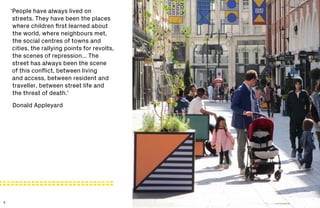 8 9
‘People have always lived on
streets. They have been the places
where children first learned about
the world, where neighbours met,
the social centres of towns and
cities, the rallying points for revolts,
the scenes of repression... The
street has always been the scene
of this conflict, between living
and access, between resident and
traveller, between street life and
the threat of death.’
Donald Appleyard
 