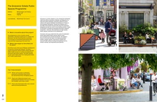 124 125
Grosvenor’s London estate is a mix of freehold residential,
retail and office properties in Mayfair and Belgravia. As
long term place stewards, Grosvenor places as much
value on the spaces between its buildings as it does on
the buildings themselves. Streets and squares are in
the DNA of the estate because they were first elements
designed and laid out, prior to any building activity. Today,
54 hectares of streets sit alongside Grosvenor freehold
properties—with this, the importance of high quality
public spaces continues to be championed.
Grosvenor has long understood the value of investment
where high quality public spaces deliver social,
environmental and commercial benefit. The estate’s
focus for the next ten years is on delivering better
streets, greener spaces, improved air quality and
reduced traffic while providing the backdrop for fun,
human-centred, and experience-led districts.
Top 3 Improvements
1	 	106 per cent increase in pedestrian
pavements at Berkeley Square North
(by repurposing former carriageway space).
2	 	78 per cent of Motcomb Street is now
pedestrianised (between the hours of midday
and midnight, seven days a week).
3	 	43 per cent of Grosvenor Hill is now a shared
space prioritising pedestrians.
	What is innovative about this project?
The programme is a form of public-private
partnership. Individual projects are co-created with
Grosvenor, the City Council and the community.
It is a process of incremental improvement with
many activities happening at the same time.
	What is the impact on the street and
its users?
Over 50 per cent of the area of Mayfair and Belgravia
is made up of streets and squares. The public
spaces programme delivers better streets with less
traffic, better access for cyclists and pedestrians,
and world class public spaces. The sheer quantity
of open space means that if we create great streets,
we’ll create a great estate.
The Grosvenor Estate Public
Spaces Programme
Address:	RB Kensington and Chelsea,
London, UK
Status: 	Ongoing
Local Authority: 	 Westminster City Council
 