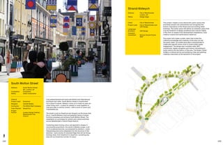 142 143
Fully pedestrianised and lined with British and international
boutiques and cafes, South Molton Street is transformed
into a place to pause. Walala’s vision is to create an open-air
urban living room—a place for people to come together to
chat and relax in central London—with a burst of colour and
irrepressible joy.
The street is just as theatrical and dynamic as the shops that
line it. Camille Walala’s bold and beautiful family of street
furniture energises and enlivens South Molton Street. The
installation is a prototype for artistic and culture activities
across Westminster’s Oxford Street District.
Combining head-turning colour and geometric shapes in
monumental proportions, the result is Walala Lounge, a set
of 10 sculptural benches, accompanied by planters—some
freestanding and some integrated into the structure of the
benches—and a series of oversized flags that will be strung,
bunting-style, from shopfront to shopfront, converting the
area into an immersive corridor of colour.
South Molton Street
Address:	South Molton Street,
W1, London, UK
Completion: 	 Completed
Status: 	Under construction
Client 
Project Lead:	 Grosvenor
Designer:	 Camille Walala
Contractor:	 The White Wall Company
Town Planner:	 Gerald Eve
Project
Partner:	London Design Festival,
Westminster City
Council
This project creates a truly democratic public space that
prioritises people over automobiles and recognises the
historic importance of the Strand and surrounding listed
buildings. The public space will deliver an exemplar space that
is at the forefront of design excellence and cultural vitality
in the form of research and development installations, local
creative curation and performance-based art.
The project will create a public realm that invites the
collective knowledge and creativity of the area out into
the public realm. Six artists have been commissioned to
create site-specific works of art to invite further public
engagement. The design also considers data, WiFi
connectivity, digital navigation and historic storytelling to
invite visitors into the history of the area. The Grade I-listed
St Mary Le Strand will be surrounded by trees and planting,
creating a sanctuary at the epicentre of the project.
Strand/Aldwych
Address:	City of Westminster,
London, UK
Status: 	Design stage
Client:	 City of Westminster
Project Lead:	City of Westminster and
LDA Design
Landscape
Architect:	 LDA Design
Transport
Consultant:	Norman Rourke Pryme,
WSP
 