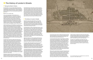 12 13
	 Placing the Street in History
‘In transportation, we do very little studies about the past,
but anyone who is concerned about the future must have an
understanding of where we came from. If we are doing work
about the future, we need to be aware of what is changing. If
we are not aware of it, how can we possibly understand the
full picture?’
Matthew Clark, associate, Steer
In the current atmosphere of febrile futurism and
technological determinism, it is necessary to situate our
understanding of where we currently are, and where we
are going, in the context of the history of the street. The
history of the street is, after all, almost as long as the
history of human kind as a whole. At its core the street is,
as architectural historian Joseph Rykwert put it, ‘Human
Movement Institutionalised’.1
If someone walks through a
landscape, this act does not in and of itself constitute the
creation of a path or a street, but when multiple people
travel the same route repeatedly, a path or street is formed.
Unlike the building of a private dwelling or an enclosure of
land for farming, streets as a built form are inherently socially
produced, used and inhabited from their very inception.
The notion of a common route for movement through the
landscape is older than the notion of a fixed settlement itself.
‘Routeways’ (set paths commonly travelled by humans) in the
United Kingdom can be dated as far back as paleolithic times
(10,000 BC), relating to hunter gatherer migration patterns.
These common pathways through the landscape subsequently
became the basis for the first non-nomadic fixed Neolithic
settlements in the British Isles.2
Following this, the arrival of
the Roman Empire lead to the institution of the first paved
routes in Britain—what we current know as streets and roads
were born. The alignments of many Roman roads still mark
some of the most important streets in the country—notably,
Oxford Street in London can trace its particular alignment to
the Roman Empire.
Throughout this long history, streets have served a dual
purpose. Firstly, their movement function has allowed the
exchange of goods, tools and services, and served as the
infrastructure that allowed towns and cities to form in
an ever increasingly interconnected network across the
British Isles. Secondly, and equally importantly, the street
has consistently served a ‘place’ function in the form of
public space. In medieval market towns, the street was the
primary public space in which goods were traded and thus
essential for the economic vitality of the town. In the Georgian
crescents of the 18th century, the street was the place to
be seen promenading as a way to exhibit one’s social status
and sartorial taste. In the Victorian terraces of 19th century
industrial Britain, the street became a locus of social life,
gossip, a place to informally meet neighbours and for children
to play when parks and other more deliberate forms of public
space were in short supply.
Predating the relatively recent urban innovations such as
the park, the square or the plaza, the street has consistently
remained as the most ubiquitous and for many (particularly the
poorest), the only public space truly accessible on a daily basis.
This abridged history of the street is to place the ‘street’ or
‘road’ as we currently conceive it within its much longer and
historically contingent context. What is evident is that the
street has always performed a dual function serving as both
space for movement and place. As this chapter will explore,
the contemporary conception of the street since 1945 and
the mass motorisation of society has been largely devoid of
historicity in relation to the function of streets. As a society,
our connection to our streets is deeply engrained and historic.
This connection should be held in high regard as we make
plans and envision how the streets of the future will look.
	 The History of London’s Streets
The history of the London street network can be closely
linked to its iterative emergence as an urban region. The
street patterns, street designs, widths and relation to the
urban form can be linked to both the values of the epoch in
which they were built, but equally importantly, street pattern
and street geometry have been determined by the dominant
transportation technology of the time.
The oldest streets in London, including Oxford Street, can be
traced to Roman times in which roads were primarily used for
the movement of troops and supplies. As the city expanded
in the medieval era, a highly dense network of streets and
buildings, particularly visible in the City of London, emerged.
This resulted from a lack of comprehensive planning or land
use controls at the time. Additionally, with walking as the
primary mode of transportation, the need arose to cluster
businesses and homes together in great density, resulting in
a dense patchwork of buildings, streets and alleyways. The
widths of streets in these areas are of a human scale given the
predominance of walking.
Despite the Great Fire of London largely levelling the city in
1666, plans hatched by Sir Christopher Wren to rebuild the
city’s road network in a rationalised manner never came to
fruition, as the majority of rebuilding simply followed the
haphazard and labyrinthine patterns that predated the fire.
In the early 1700s, great expansions of the city took place,
constituting the first examples of master planned and
designed street networks in London. In the West End, private
landowners built great plazas such as Hanover Square and
Cavendish Square. These were entirely privately driven housing
developments, with the streets and public spaces designed in
ostentatious proportions in an effort to drive land values up.
In the later Georgian period, additional urban extensions were
built including housing and road network around Regent’s
Park. More centrally, Regent’s Street exhibited the Georgian
penchant for the crescent. Unlike the medieval period, streets
were built wider to allow for separate pedestrian footways
and carriageways in which horse drawn carts could move.
Georgian extensions also deviated from the haphazard
medieval street network, often following a grid structure
and exhibiting perfect geometrical form resulting from the
Enlightenment desire to impose rationality and order onto
The History of London’s Streets
the perceived chaos of the city. While the Georgians had built
great new extensions to the city, density and sprawl had still
been constrained by the transportation technologies of the
time which were primarily the horse and cart.
In the mid-19th century however, the emergence of railways,
and eventually the Underground in 1863, opened the door for
the first wave of suburbanisation in London. New suburban
housing developments followed almost immediately after the
construction of each new rail line. The development of the
transportation network by private operators was as much an
act of connecting existing destinations as it was a means
to open new areas for real estate speculation. While the rail
network did allow for the outward sprawling of London, it did
not fundamentally change the use of streets. In fact, once
one reached a train station, walking was still the primary
means of reaching a final destination. Even as trams began to
emerge onto streets, their low speeds meant that they mixed
comfortably with foot and horse traffic.
While London’s street network transformed immeasurably over
the period examined, the balance between a street’s function
both for movement and as public space remained. Similarly,
a high density of land use remained the norm over the period
as density was still determined by the walking distance
of a human, even if trains did allow for longer commutes.
Moreover, despite changes in transportation technology,
the mixing of streetcars, horse carts and pedestrians on the
streets remained a relatively equal affair with limited speed
differential between different users meaning that negotiations
over space could take place, rather than having a mode of
transport dominating. The street still retained a multiplicity of
uses—from protest to play, from trade to gathering.
This status quo of negotiation and multiple uses of the
street was to change fundamentally with the emergence of
the motorcar and the motorisation of British society in the
early to mid-20th century. The balance of movement and
place that had characterised London’s streets for centuries
was to be undone.
Top: Sir Christopher Wren’s plan for rebuilding the City of London after
the Great Fire in 1666 © RIBA Collections.
 