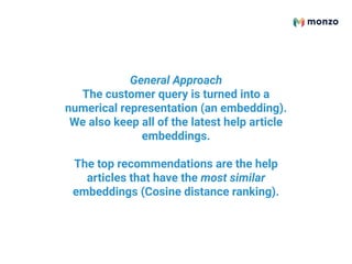 General Approach
The customer query is turned into a
numerical representation (an embedding).
We also keep all of the latest help article
embeddings.
The top recommendations are the help
articles that have the most similar
embeddings (Cosine distance ranking).
 