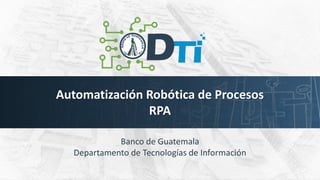 Automatización Robótica de Procesos
RPA
Banco de Guatemala
Departamento de Tecnologías de Información
 
