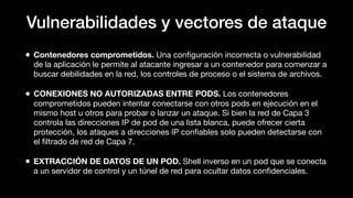 Vulnerabilidades y vectores de ataque
• Contenedores comprometidos. Una conﬁguración incorrecta o vulnerabilidad
de la aplicación le permite al atacante ingresar a un contenedor para comenzar a
buscar debilidades en la red, los controles de proceso o el sistema de archivos.
• CONEXIONES NO AUTORIZADAS ENTRE PODS. Los contenedores
comprometidos pueden intentar conectarse con otros pods en ejecución en el
mismo host u otros para probar o lanzar un ataque. Si bien la red de Capa 3
controla las direcciones IP de pod de una lista blanca, puede ofrecer cierta
protección, los ataques a direcciones IP conﬁables solo pueden detectarse con
el ﬁltrado de red de Capa 7.
• EXTRACCIÓN DE DATOS DE UN POD. Shell inverso en un pod que se conecta
a un servidor de control y un túnel de red para ocultar datos conﬁdenciales.
 