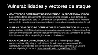 Vulnerabilidades y vectores de ataque
• CONTENEDOR COMPROMETIDO EJECUTANDO UN PROCESO MALICIOSO.
Los contenedores generalmente tienen un conjunto limitado y bien deﬁnido de
procesos en ejecución, pero un contenedor comprometido puede iniciar malware
como cripto minería o procesos sospechosos como el escaneo de puertos de red.
• SISTEMA DE ARCHIVO DE CONTENEDORES COMPROMETIDO. Un atacante
puede instalar bibliotecas / paquetes vulnerables para explotar el contenedor. Los
archivos conﬁdenciales también se pueden cambiar. Una vez vulnerado, se puede
intentar una escalada de privilegios a root u otra brecha.
• NODO WORKER COMPROMETIDO. El host en sí mismo puede verse
comprometido, al igual que cualquier contenedor que se ejecute en él. Por
ejemplo, la vulnerabilidad del kernel de Linux Dirty Cow permitió a un usuario
escalar al privilegio de root. https://en.wikipedia.org/wiki/Dirty_COW
 