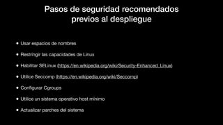 Pasos de seguridad recomendados
previos al despliegue
• Usar espacios de nombres
• Restringir las capacidades de Linux
• Habilitar SELinux (https://en.wikipedia.org/wiki/Security-Enhanced_Linux)
• Utilice Seccomp (https://en.wikipedia.org/wiki/Seccomp)
• Conﬁgurar Cgroups
• Utilice un sistema operativo host mínimo
• Actualizar parches del sistema
 
