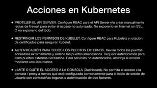 Acciones en Kubernetes
• PROTEJER EL API SERVER. Conﬁgure RBAC para el API Server y/o crear manualmente
reglas de ﬁrewall para evitar el acceso no autorizado. No exponerlo en Internet sin SSL.
O no exponerlo del todo.
• RESTRINGIR LOS PERMISOS DE KUBELET. Conﬁgure RBAC para Kubelets y rotación
de certiﬁcados para asegurar Kubelet.
• AUTENTICACIÓN PARA TODOS LOS PUERTOS EXTERNOS. Revise todos los puertos
accesibles externamente y elimine los puertos innecesarios. Requerir autenticación para
esos puertos externos necesarios. Para servicios no autenticados, restrinja el acceso
mediante una lista blanca.
• LIMITE O QUITE EL ACCESO A LA CONSOLA (Dashboard). No permita el acceso a la
consola / proxy a menos que esté conﬁgurado correctamente para el inicio de sesión del
usuario con contraseñas seguras o autenticación de dos factores.
 
