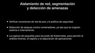 Aislamiento de red, segmentación
y detección de amenazas
• Veriﬁcar conexiones de red de pos y la política de seguridad
• Detección de ataques contra contenedores, ya sea que se originen
externa o internamente.
• La captura de paquetes para los pods de Kubernetes, para permitir el
análisis forense, el registro y la depuración de aplicaciones
 