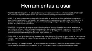 Herramientas a usar
• POLÍTICA DE RED. La política de red de Kubernetes proporciona segmentación automatizada L3 / L4 (dirección
IP / puerto). Se requiere un plugin de red que admita la aplicación de políticas de red como Calico.
• ISTIO. Es un service mesh para administrar la comunicación de servicio a servicio, que incluye enrutamiento,
autenticación, autorización y encriptación. Istio proporciona un marco sólido para administrar el enrutamiento de
servicios, pero no está diseñado para ser una herramienta de seguridad para detectar ataques, amenazas y
eventos de contenedores sospechosos.
• GRAFAES. Proporciona una herramienta para deﬁnir una forma uniforme de auditar y gobernar la cadena de
suministro de software moderna. Las políticas se pueden rastrear y aplicar con la integración a herramientas de
terceros. Grafeas puede ser útil para gobernar la canalización de CI / CD, pero no está dirigido a la gestión de
políticas de seguridad en tiempo de ejecución. https://grafeas.io/
• CLAIR. Clair es una herramienta simple para escanear vulnerabilidades de imágenes, pero carece de integración de
registro y soporte de ﬂujo de trabajo. Aunque, se acaba de liberar hoy (12/Nov/2019) Quay, que permite integración
con Clair.
• BENCHMARK CIS para Kubernetes. Las veriﬁcaciones de cumplimiento y auditoría del Benchmark CIS para
Kubernetes Security están disponibles para su uso. (https://www.cisecurity.org/benchmark/kubernetes/)
 