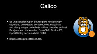 Calico
• Es una solución Open Source para networking y
seguridad de red para contenedores, máquinas
virtuales y cargas de trabajo nativas basadas en host.
Se ejecuta en Kubernetes, OpenShift, Docker EE,
OpenStack y servicios bare metal.
• https://docs.projectcalico.org/
 