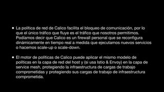 • La política de red de Calico facilita el bloqueo de comunicación, por lo
que el único tráﬁco que ﬂuye es el tráﬁco que nosotros permitimos.
Podíamos decir que Calico es un ﬁrewall personal que se reconﬁgura
dinámicamente en tiempo real a medida que ejecutamos nuevos servicios
o hacemos scale-up o scale-down.
• El motor de políticas de Calico puede aplicar el mismo modelo de
políticas en la capa de red del host y (si usa Istio & Envoy) en la capa de
service mesh, protegiendo la infraestructura de cargas de trabajo
comprometidas y protegiendo sus cargas de trabajo de infraestructura
comprometida.
 